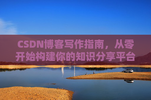 CSDN博客写作指南,从零开始构建你的知识分享平台 CSDN博客写作指南,从零开始构建你的知识分享平台